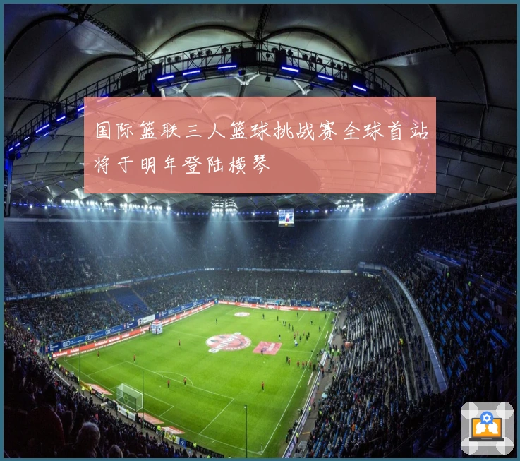 国际篮联三人篮球挑战赛全球首站将于明年登陆横琴