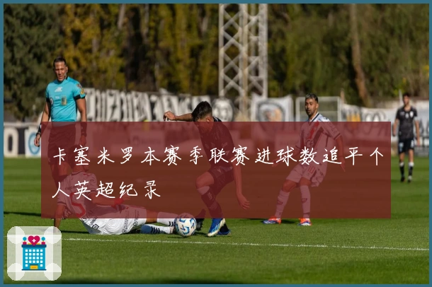 卡塞米罗本赛季联赛进球数追平个人英超纪录