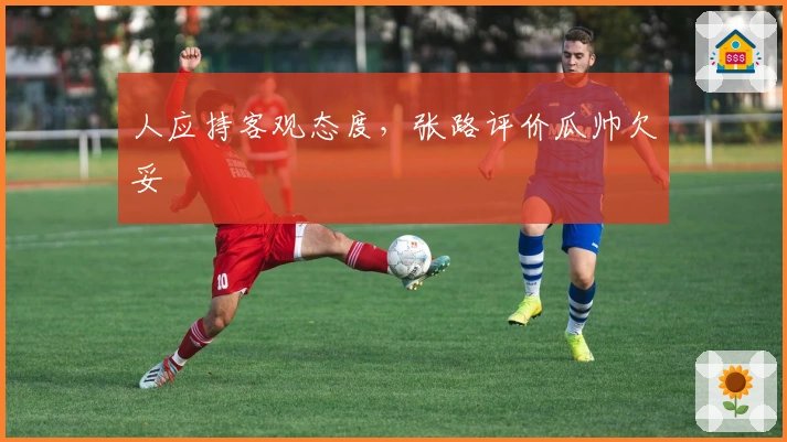 人应持客观态度，张路评价瓜帅欠妥