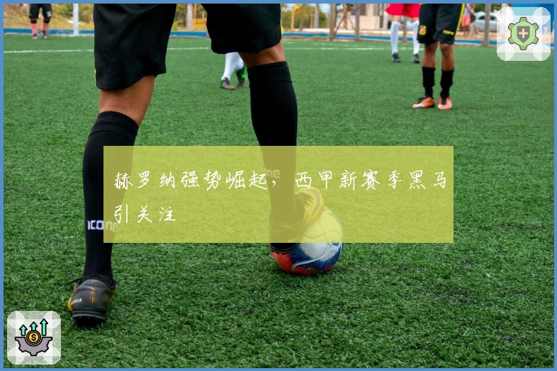 赫罗纳强势崛起,西甲新赛季黑马引关注