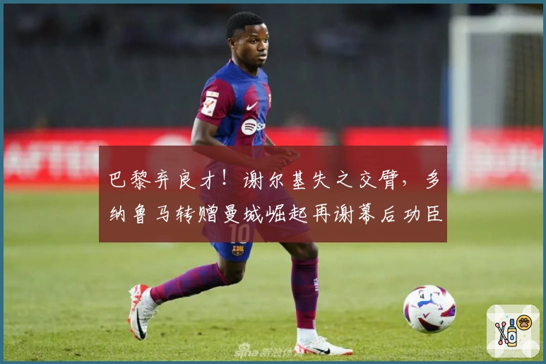 巴黎弃良才！谢尔基失之交臂，多纳鲁马转赠曼城崛起再谢幕后功臣